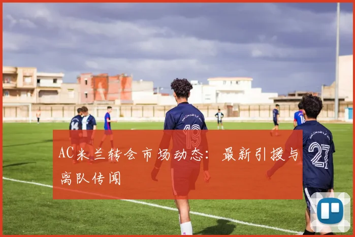 AC米兰转会市场动态：最新引援与离队传闻