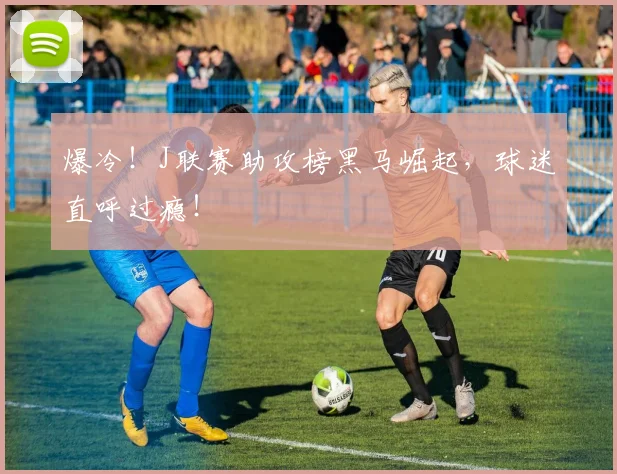 爆冷！J联赛助攻榜黑马崛起，球迷直呼过瘾！