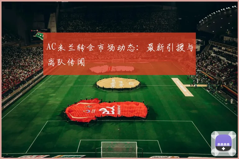 AC米兰转会市场动态：最新引援与离队传闻