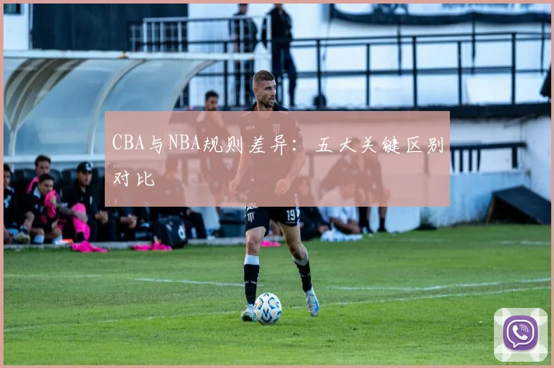 CBA与NBA规则差异：五大关键区别对比
