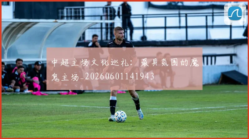 中超主场文化巡礼:最具氛围的魔鬼主场_20260601141943