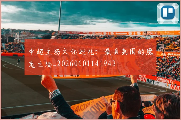中超主场文化巡礼:最具氛围的魔鬼主场_20260601141943