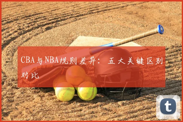 CBA与NBA规则差异：五大关键区别对比