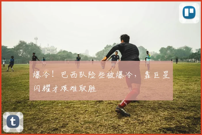 爆冷!巴西队险些被爆冷,靠巨星闪耀才艰难取胜