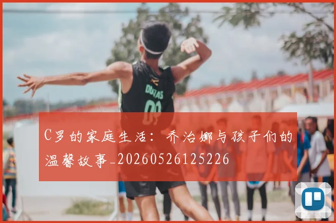 C罗的家庭生活：乔治娜与孩子们的温馨故事_20260526125226